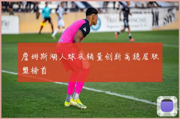 詹姆斯湖人球衣销量创新高稳居联盟榜首