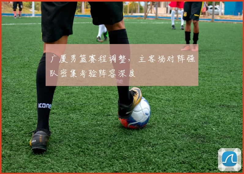 广厦男篮赛程调整，主客场对阵强队密集考验阵容深度