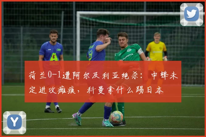 荷兰0-1遭阿尔及利亚绝杀：中锋未定进攻瘫痪，科曼拿什么踢日本