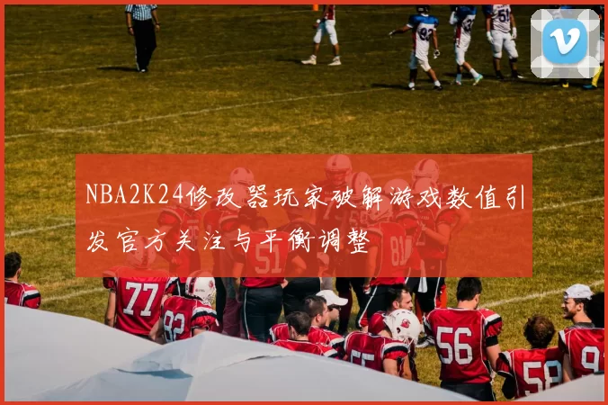 NBA2K24修改器玩家破解游戏数值引发官方关注与平衡调整