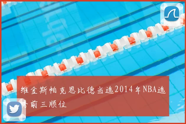 维金斯帕克恩比德当选2014年NBA选秀前三顺位
