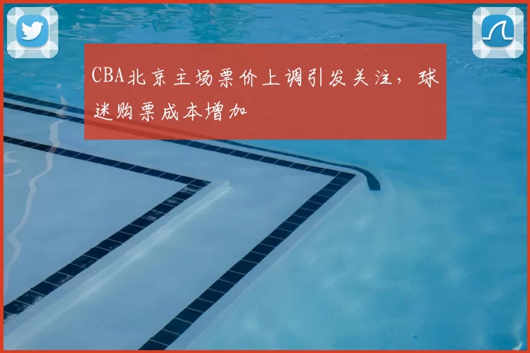CBA北京主场票价上调引发关注，球迷购票成本增加