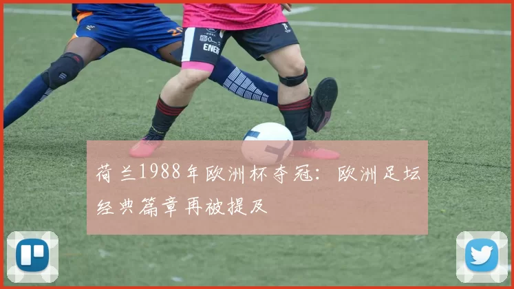 荷兰1988年欧洲杯夺冠:欧洲足坛经典篇章再被提及
