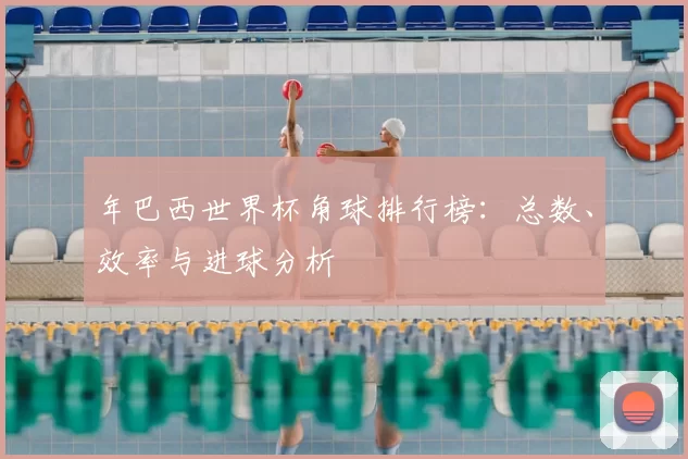 年巴西世界杯角球排行榜:总数、效率与进球分析