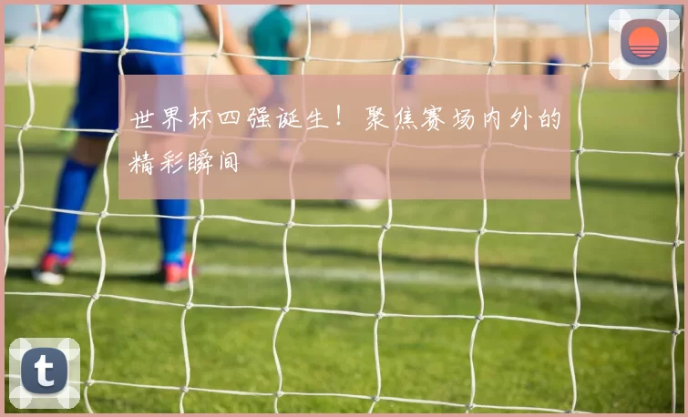 世界杯四强诞生！聚焦赛场内外的精彩瞬间