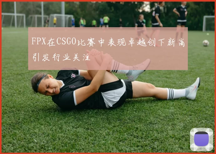 FPX在CSGO比赛中表现卓越创下新高引发行业关注
