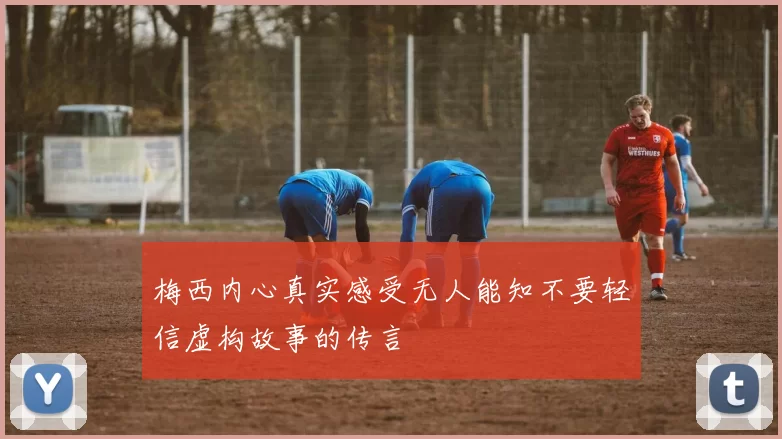 梅西内心真实感受无人能知不要轻信虚构故事的传言