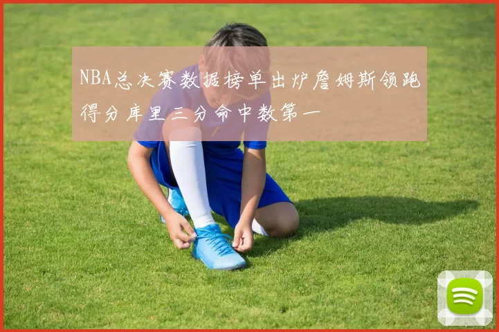 NBA总决赛数据榜单出炉詹姆斯领跑得分库里三分命中数第一