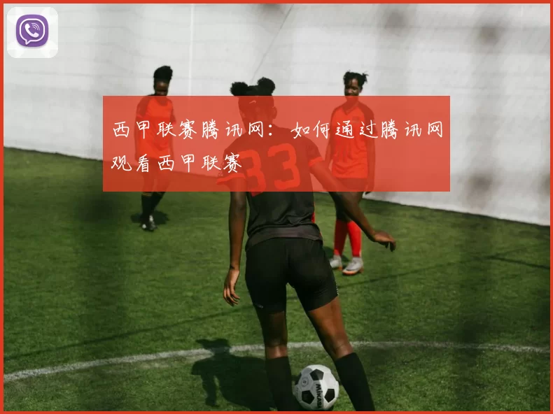 西甲联赛腾讯网:如何通过腾讯网观看西甲联赛