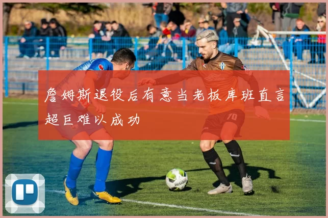 詹姆斯退役后有意当老板库班直言超巨难以成功