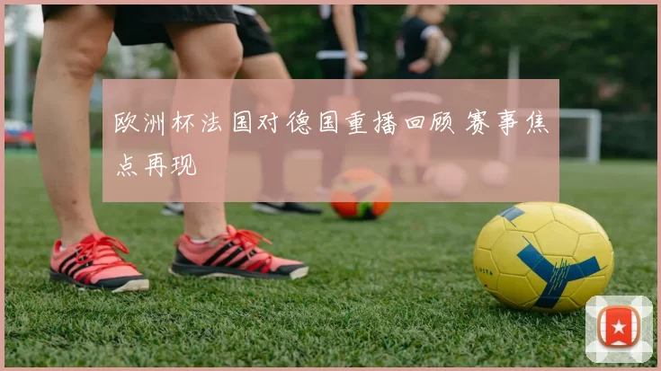 欧洲杯法国对德国重播回顾 赛事焦点再现