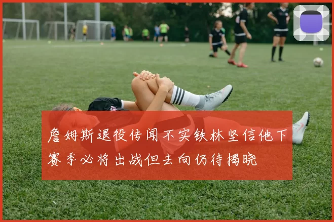 詹姆斯退役传闻不实铁林坚信他下赛季必将出战但去向仍待揭晓