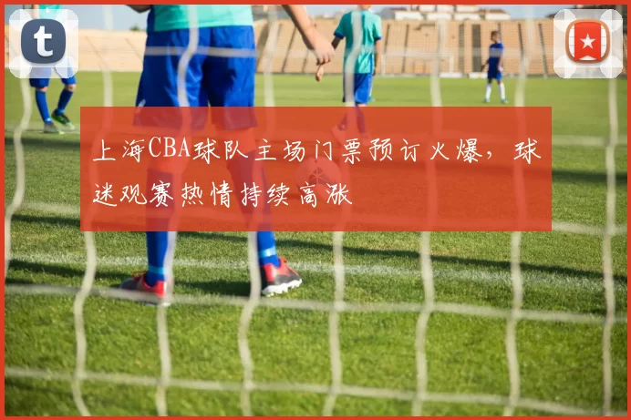 上海CBA球队主场门票预订火爆,球迷观赛热情持续高涨