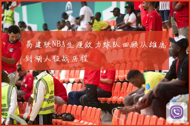易建联NBA生涯效力球队回顾从雄鹿到湖人征战历程