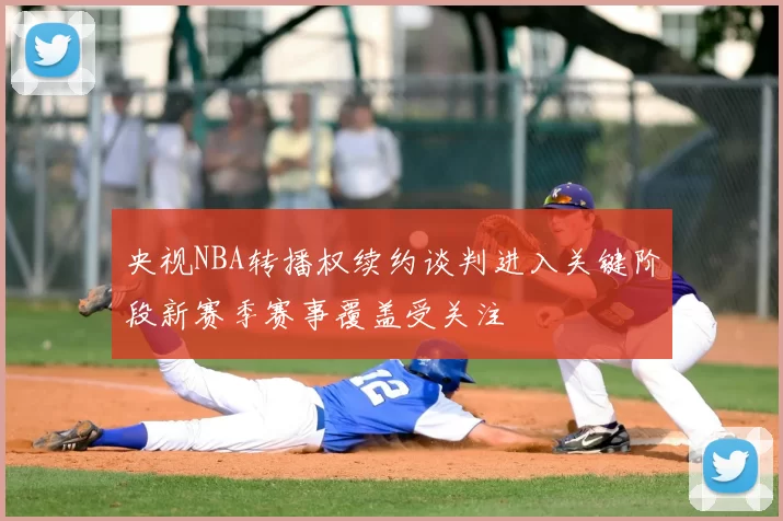 央视NBA转播权续约谈判进入关键阶段新赛季赛事覆盖受关注