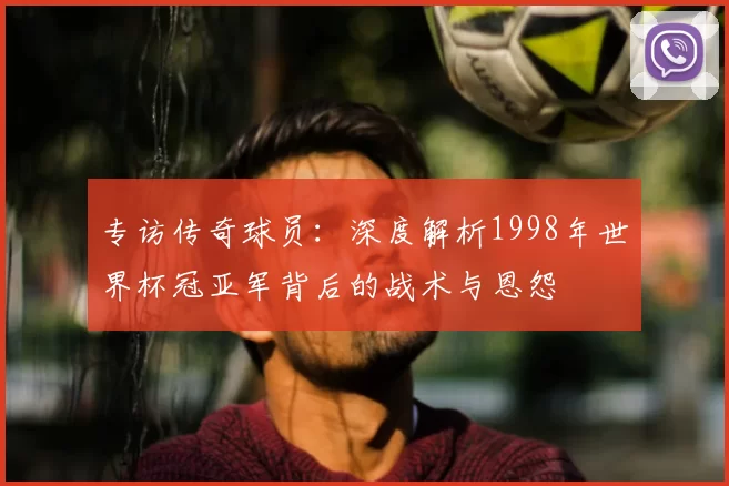 专访传奇球员：深度解析1998年世界杯冠亚军背后的战术与恩怨