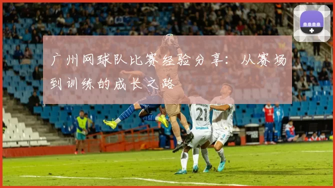 广州网球队比赛经验分享：从赛场到训练的成长之路
