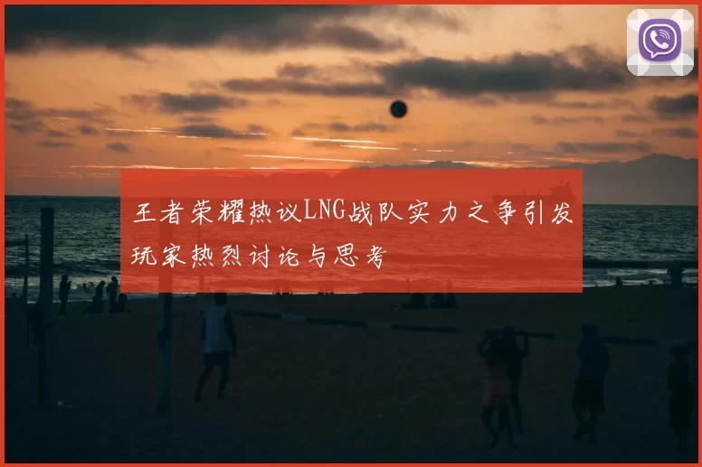 王者荣耀热议LNG战队实力之争引发玩家热烈讨论与思考