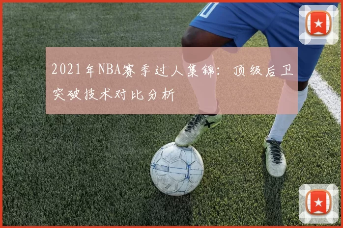 2021年NBA赛季过人集锦：顶级后卫突破技术对比分析