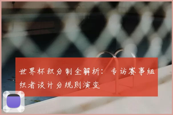 世界杯积分制全解析：专访赛事组织者谈计分规则演变