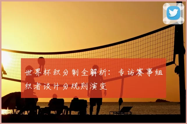 世界杯积分制全解析：专访赛事组织者谈计分规则演变