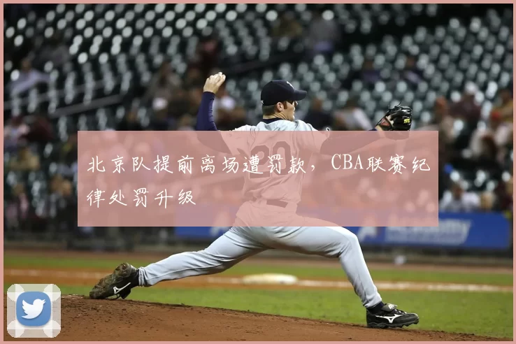 北京队提前离场遭罚款，CBA联赛纪律处罚升级