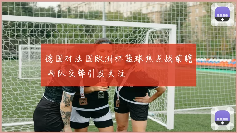 德国对法国欧洲杯篮球焦点战前瞻 两队交锋引发关注