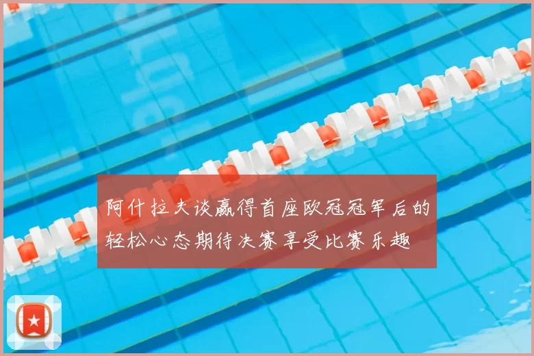 阿什拉夫谈赢得首座欧冠冠军后的轻松心态期待决赛享受比赛乐趣