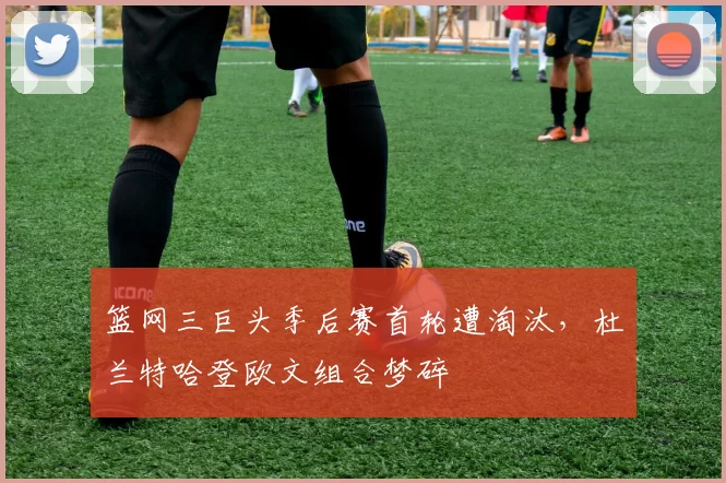 篮网三巨头季后赛首轮遭淘汰，杜兰特哈登欧文组合梦碎