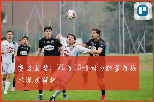 赛后复盘：WE与IG的耐力较量与战术深度解析