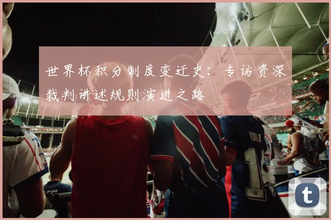 世界杯积分制度变迁史：专访资深裁判讲述规则演进之路
