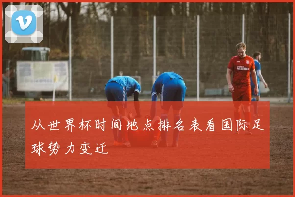 从世界杯时间地点排名表看国际足球势力变迁