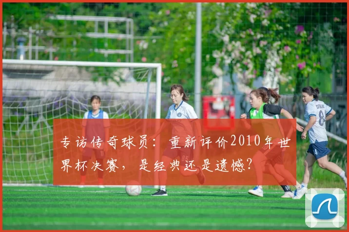 专访传奇球员:重新评价2010年世界杯决赛,是经典还是遗憾?