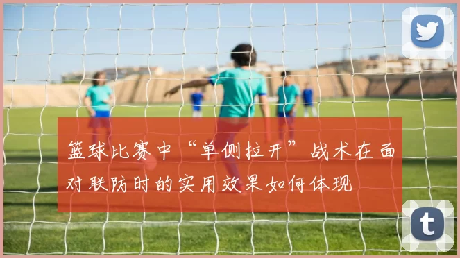 篮球比赛中“单侧拉开”战术在面对联防时的实用效果如何体现