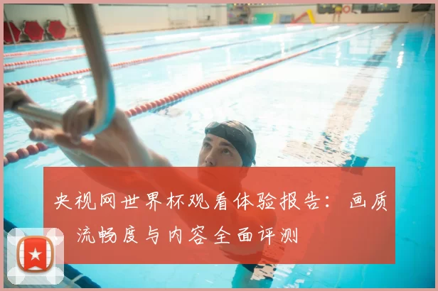 央视网世界杯观看体验报告:画质、流畅度与内容全面评测