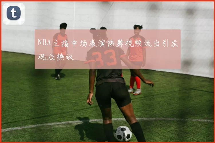 NBA主播中场表演热舞视频流出引发观众热议