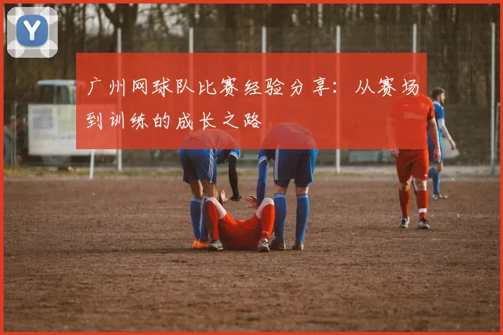 广州网球队比赛经验分享:从赛场到训练的成长之路